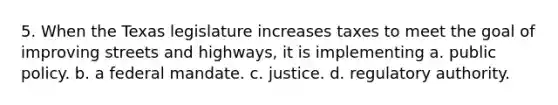 5. When the Texas legislature increases taxes to meet the goal of improving streets and highways, it is implementing a. public policy. b. a federal mandate. c. justice. d. regulatory authority.