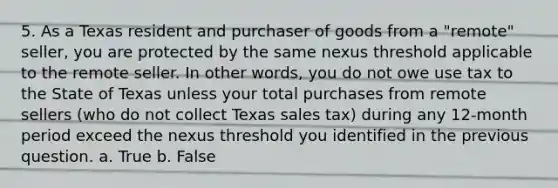 5. As a Texas resident and purchaser of goods from a "remote" seller, you are protected by the same nexus threshold applicable to the remote seller. In other words, you do not owe use tax to the State of Texas unless your total purchases from remote sellers (who do not collect Texas sales tax) during any 12-month period exceed the nexus threshold you identified in the previous question. a. True b. False