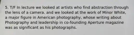 5. T/F In lecture we looked at artists who find abstraction through the lens of a camera. and we looked at the work of Minor White, a major figure in American photography, whose writing about Photography and leadership in co-founding Aperture magazine was as significant as his photographs.