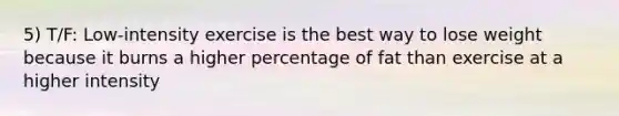 5) T/F: Low-intensity exercise is the best way to lose weight because it burns a higher percentage of fat than exercise at a higher intensity