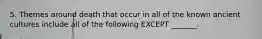 5. Themes around death that occur in all of the known ancient cultures include all of the following EXCEPT _______.