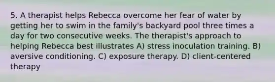 5. A therapist helps Rebecca overcome her fear of water by getting her to swim in the family's backyard pool three times a day for two consecutive weeks. The therapist's approach to helping Rebecca best illustrates A) stress inoculation training. B) aversive conditioning. C) exposure therapy. D) client-centered therapy