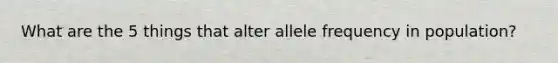 What are the 5 things that alter allele frequency in population?