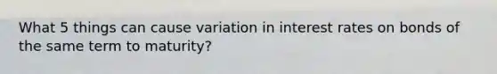 What 5 things can cause variation in interest rates on bonds of the same term to maturity?