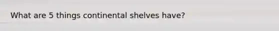 What are 5 things continental shelves have?