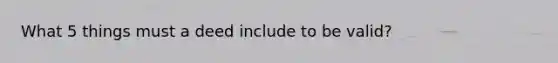 What 5 things must a deed include to be valid?