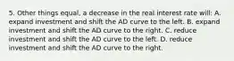 5. Other things equal, a decrease in the real interest rate will: A. expand investment and shift the AD curve to the left. B. expand investment and shift the AD curve to the right. C. reduce investment and shift the AD curve to the left. D. reduce investment and shift the AD curve to the right.