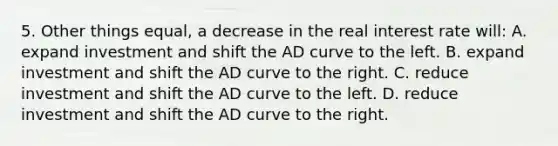 5. Other things equal, a decrease in the real interest rate will: A. expand investment and shift the AD curve to the left. B. expand investment and shift the AD curve to the right. C. reduce investment and shift the AD curve to the left. D. reduce investment and shift the AD curve to the right.