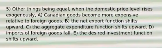 5) Other things being equal, when the domestic price level rises exogenously, A) Canadian goods become more expensive relative to foreign goods. B) the net export function shifts upward. C) the aggregate expenditure function shifts upward. D) imports of foreign goods fall. E) the desired investment function shifts upward.