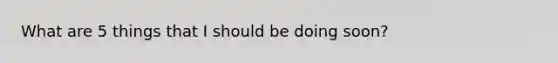 What are 5 things that I should be doing soon?