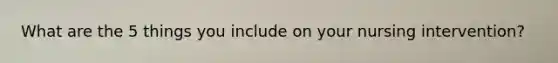What are the 5 things you include on your nursing intervention?