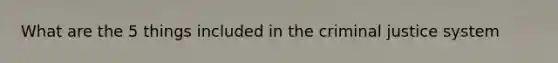 What are the 5 things included in the criminal justice system