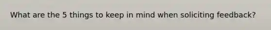 What are the 5 things to keep in mind when soliciting feedback?