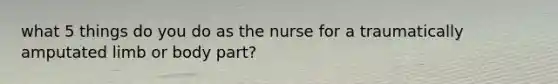 what 5 things do you do as the nurse for a traumatically amputated limb or body part?