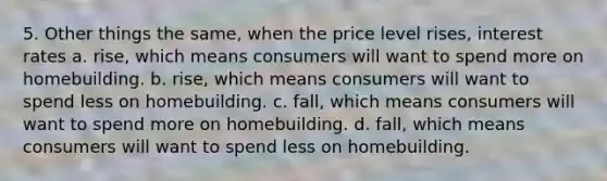 5. Other things the same, when the price level rises, interest rates a. rise, which means consumers will want to spend more on homebuilding. b. rise, which means consumers will want to spend less on homebuilding. c. fall, which means consumers will want to spend more on homebuilding. d. fall, which means consumers will want to spend less on homebuilding.