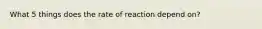 What 5 things does the rate of reaction depend on?