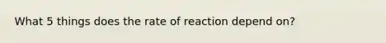 What 5 things does the rate of reaction depend on?