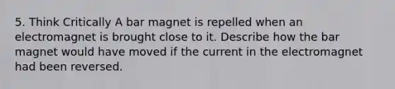 5. Think Critically A bar magnet is repelled when an electromagnet is brought close to it. Describe how the bar magnet would have moved if the current in the electromagnet had been reversed.