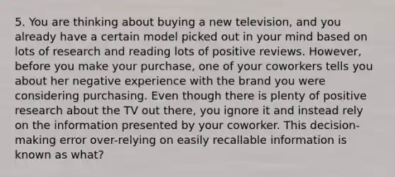 5. You are thinking about buying a new television, and you already have a certain model picked out in your mind based on lots of research and reading lots of positive reviews. However, before you make your purchase, one of your coworkers tells you about her negative experience with the brand you were considering purchasing. Even though there is plenty of positive research about the TV out there, you ignore it and instead rely on the information presented by your coworker. This decision-making error over-relying on easily recallable information is known as what?