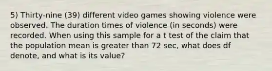 5) Thirty-nine (39) different video games showing violence were observed. The duration times of violence ​(in seconds) were recorded. When using this sample for a t test of the claim that the population mean is greater than 72 sec, what does df​ denote, and what is its​ value?