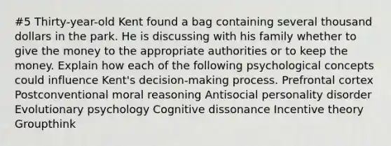 #5 Thirty-year-old Kent found a bag containing several thousand dollars in the park. He is discussing with his family whether to give the money to the appropriate authorities or to keep the money. Explain how each of the following psychological concepts could influence Kent's decision-making process. Prefrontal cortex Postconventional moral reasoning Antisocial personality disorder Evolutionary psychology Cognitive dissonance Incentive theory Groupthink