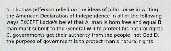 5. Thomas Jefferson relied on the ideas of John Locke in writing the American Declaration of Independence in all of the following ways EXCEPT Locke's belief that A. man is born free and equal B. man must submit to the General Will to protect his natural rights C. governments get their authority from the people, not God D. the purpose of government is to protect man's natural rights