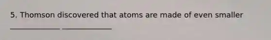 5. Thomson discovered that atoms are made of even smaller _____________ _____________