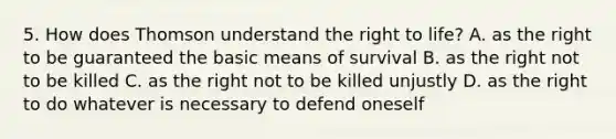 5. How does Thomson understand the right to life? A. as the right to be guaranteed the basic means of survival B. as the right not to be killed C. as the right not to be killed unjustly D. as the right to do whatever is necessary to defend oneself