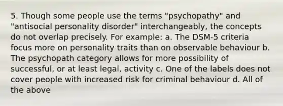 5. Though some people use the terms "psychopathy" and "antisocial personality disorder" interchangeably, the concepts do not overlap precisely. For example: a. The DSM-5 criteria focus more on personality traits than on observable behaviour b. The psychopath category allows for more possibility of successful, or at least legal, activity c. One of the labels does not cover people with increased risk for criminal behaviour d. All of the above