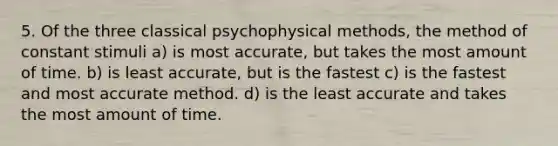 5. Of the three classical psychophysical methods, the method of constant stimuli a) is most accurate, but takes the most amount of time. b) is least accurate, but is the fastest c) is the fastest and most accurate method. d) is the least accurate and takes the most amount of time.