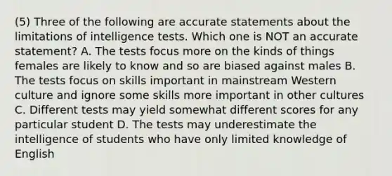 (5) Three of the following are accurate statements about the limitations of intelligence tests. Which one is NOT an accurate statement? A. The tests focus more on the kinds of things females are likely to know and so are biased against males B. The tests focus on skills important in mainstream Western culture and ignore some skills more important in other cultures C. Different tests may yield somewhat different scores for any particular student D. The tests may underestimate the intelligence of students who have only limited knowledge of English