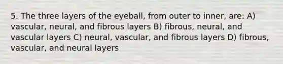 5. The three layers of the eyeball, from outer to inner, are: A) vascular, neural, and fibrous layers B) fibrous, neural, and vascular layers C) neural, vascular, and fibrous layers D) fibrous, vascular, and neural layers