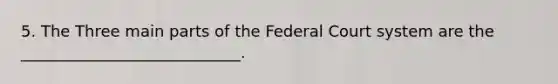 5. The Three main parts of the Federal Court system are the ____________________________.