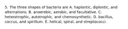 5. The three shapes of bacteria are A. haplontic, diplontic, and alternations. B. anaerobic, aerobic, and facultative. C. heterotrophic, autotrophic, and chemosynthetic. D. bacillus, coccus, and spirillum. E. helical, spiral, and streptococci.