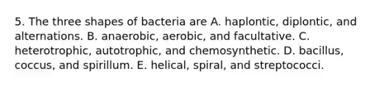 5. The three shapes of bacteria are A. haplontic, diplontic, and alternations. B. anaerobic, aerobic, and facultative. C. heterotrophic, autotrophic, and chemosynthetic. D. bacillus, coccus, and spirillum. E. helical, spiral, and streptococci.