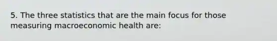 5. The three statistics that are the main focus for those measuring macroeconomic health are: