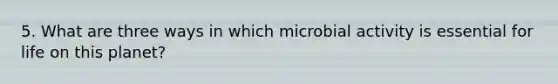 5. What are three ways in which microbial activity is essential for life on this planet?