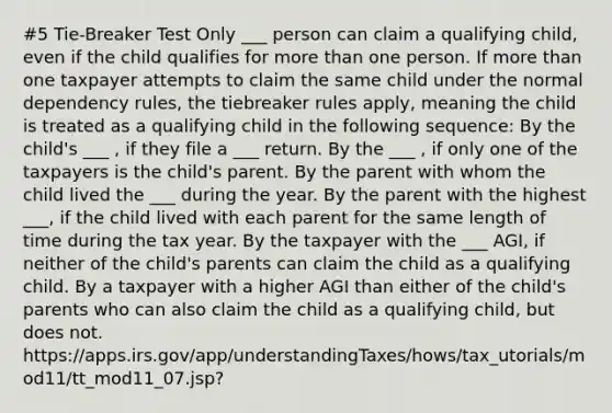 #5 Tie-Breaker Test Only ___ person can claim a qualifying child, even if the child qualifies for more than one person. If more than one taxpayer attempts to claim the same child under the normal dependency rules, the tiebreaker rules apply, meaning the child is treated as a qualifying child in the following sequence: By the child's ___ , if they file a ___ return. By the ___ , if only one of the taxpayers is the child's parent. By the parent with whom the child lived the ___ during the year. By the parent with the highest ___, if the child lived with each parent for the same length of time during the tax year. By the taxpayer with the ___ AGI, if neither of the child's parents can claim the child as a qualifying child. By a taxpayer with a higher AGI than either of the child's parents who can also claim the child as a qualifying child, but does not. https://apps.irs.gov/app/understandingTaxes/hows/tax_utorials/mod11/tt_mod11_07.jsp?