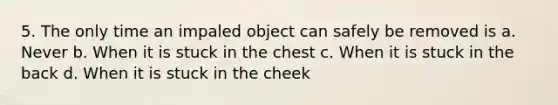 5. The only time an impaled object can safely be removed is a. Never b. When it is stuck in the chest c. When it is stuck in the back d. When it is stuck in the cheek