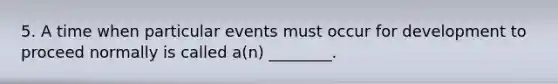 5. A time when particular events must occur for development to proceed normally is called a(n) ________.