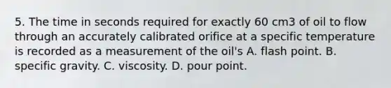 5. The time in seconds required for exactly 60 cm3 of oil to flow through an accurately calibrated orifice at a specific temperature is recorded as a measurement of the oil's A. flash point. B. specific gravity. C. viscosity. D. pour point.