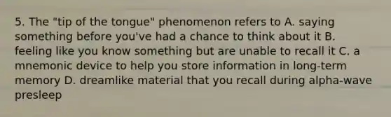 5. The "tip of the tongue" phenomenon refers to A. saying something before you've had a chance to think about it B. feeling like you know something but are unable to recall it C. a mnemonic device to help you store information in long-term memory D. dreamlike material that you recall during alpha-wave presleep