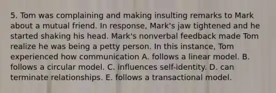 5. Tom was complaining and making insulting remarks to Mark about a mutual friend. In response, Mark's jaw tightened and he started shaking his head. Mark's nonverbal feedback made Tom realize he was being a petty person. In this instance, Tom experienced how communication A. follows a linear model. B. follows a circular model. C. influences self-identity. D. can terminate relationships. E. follows a transactional model.