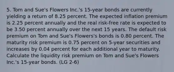 5. Tom and Sue's Flowers Inc.'s 15-year bonds are currently yielding a return of 8.25 percent. The expected inflation premium is 2.25 percent annually and the real risk-free rate is expected to be 3.50 percent annually over the next 15 years. The default risk premium on Tom and Sue's Flowers's bonds is 0.80 percent. The maturity risk premium is 0.75 percent on 5-year securities and increases by 0.04 percent for each additional year to maturity. Calculate the liquidity risk premium on Tom and Sue's Flowers Inc.'s 15-year bonds. (LG 2-6)