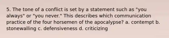 5. The tone of a conflict is set by a statement such as "you always" or "you never." This describes which communication practice of the four horsemen of the apocalypse? a. contempt b. stonewalling c. defensiveness d. criticizing