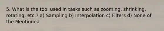 5. What is the tool used in tasks such as zooming, shrinking, rotating, etc.? a) Sampling b) Interpolation c) Filters d) None of the Mentioned