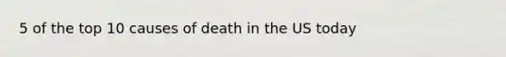 5 of the top 10 causes of death in the US today