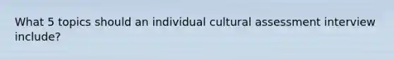 What 5 topics should an individual cultural assessment interview include?