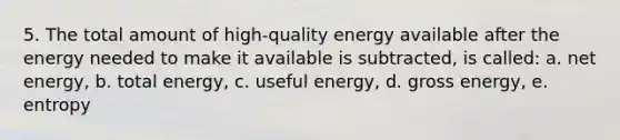 5. The total amount of high-quality energy available after the energy needed to make it available is subtracted, is called: a. net energy, b. total energy, c. useful energy, d. gross energy, e. entropy