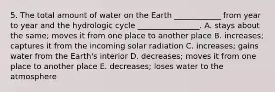 5. The total amount of water on the Earth ____________ from year to year and the hydrologic cycle ________________. A. stays about the same; moves it from one place to another place B. increases; captures it from the incoming solar radiation C. increases; gains water from the Earth's interior D. decreases; moves it from one place to another place E. decreases; loses water to the atmosphere